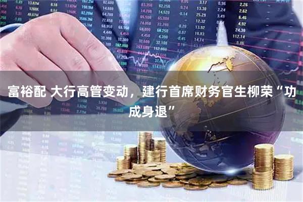 富裕配 大行高管变动，建行首席财务官生柳荣“功成身退”