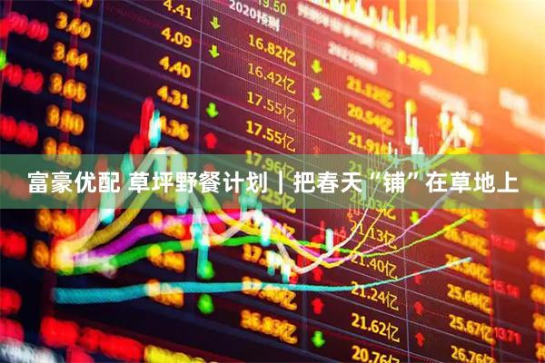 富豪优配 草坪野餐计划｜把春天“铺”在草地上
