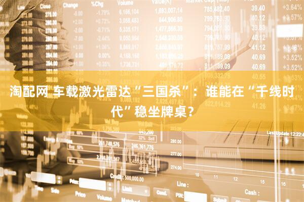 淘配网 车载激光雷达“三国杀”：谁能在“千线时代”稳坐牌桌？