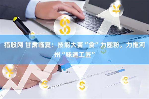 猎股网 甘肃临夏：技能大赛“食”力圈粉，力推河州“味道工匠”