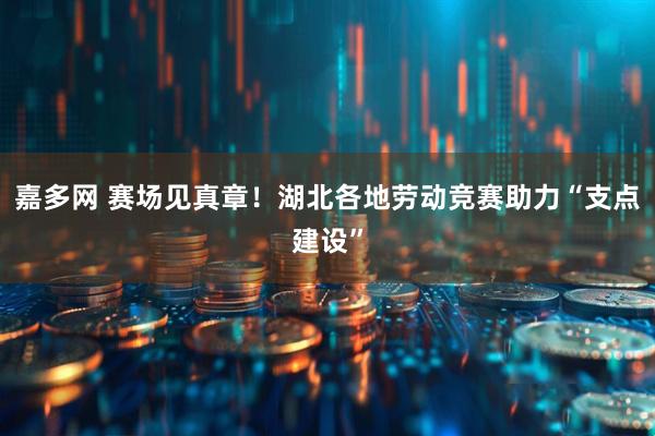 嘉多网 赛场见真章！湖北各地劳动竞赛助力“支点建设”