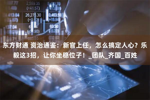 东方财通 资治通鉴：新官上任，怎么搞定人心？乐毅这3招，让你坐稳位子！_团队_齐国_百姓