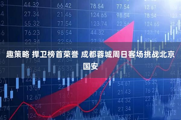 趣策略 捍卫榜首荣誉 成都蓉城周日客场挑战北京国安