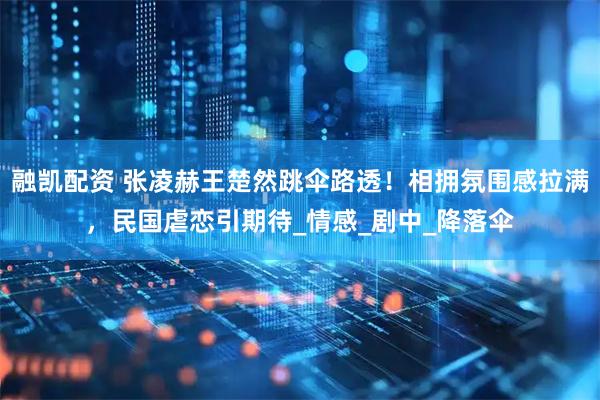 融凯配资 张凌赫王楚然跳伞路透！相拥氛围感拉满，民国虐恋引期待_情感_剧中_降落伞